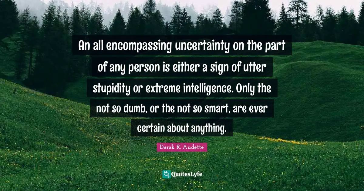 An all encompassing uncertainty on the part of any person is either a sign of utter stupidity or extreme intelligence. Only the not so dumb, or the not so smart, are ever certain about anything.