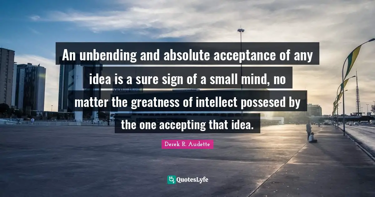 An unbending and absolute acceptance of any idea is a sure sign of a small mind, no matter the greatness of intellect possesed by the one accepting that idea.