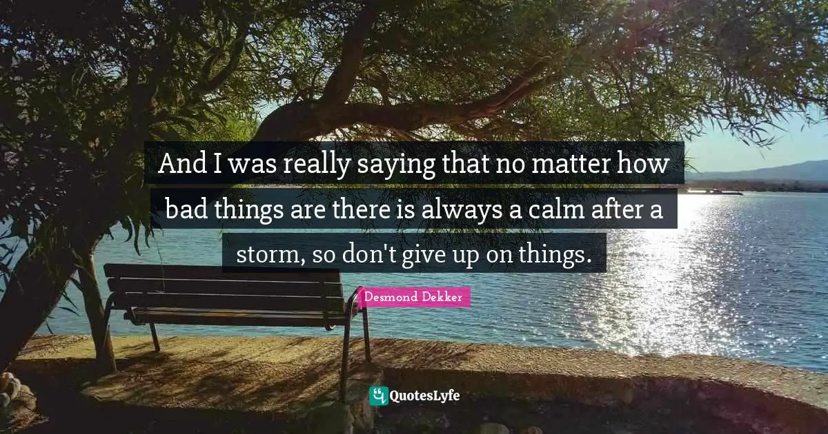 And I was really saying that no matter how bad things are there is always a calm after a storm, so don't give up on things.