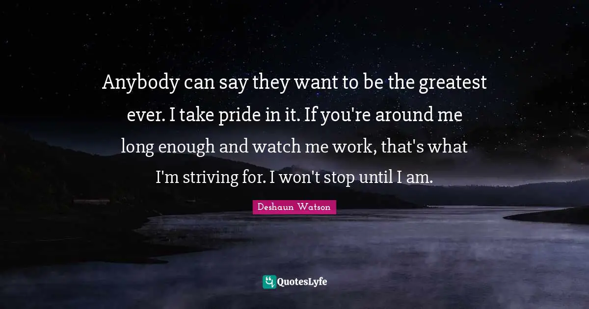Anybody can say they want to be the greatest ever. I take pride in it. If you're around me long enough and watch me work, that's what I'm striving for. I won't stop until I am.