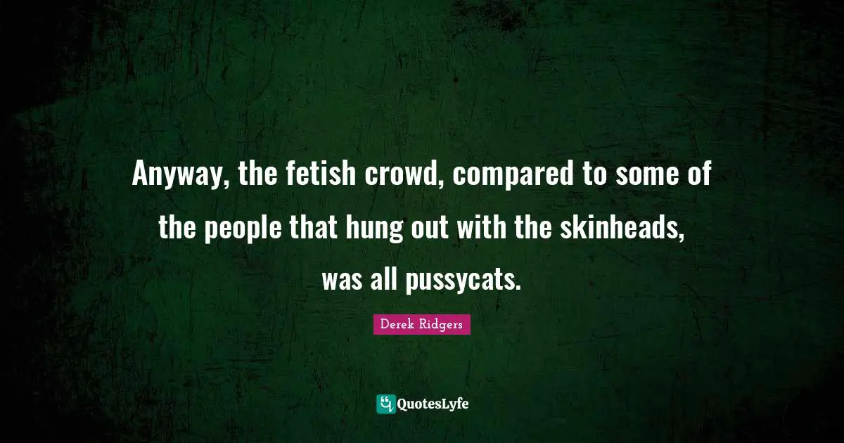 Anyway, the fetish crowd, compared to some of the people that hung out with the skinheads, was all pussycats.