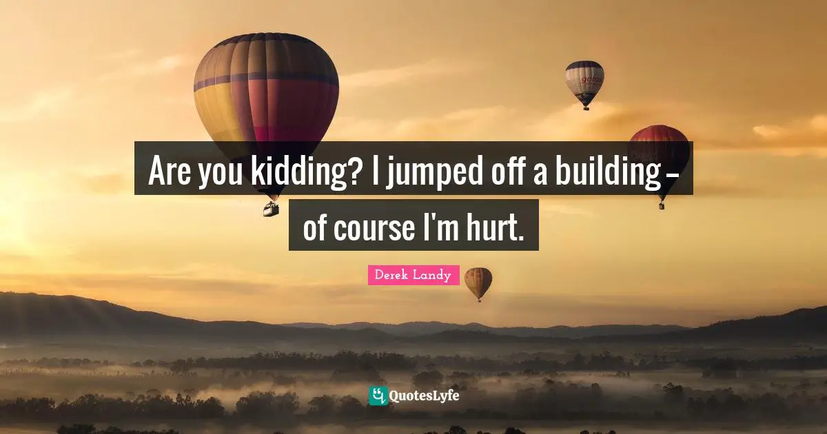 Are you kidding? I jumped off a building -- of course I'm hurt.