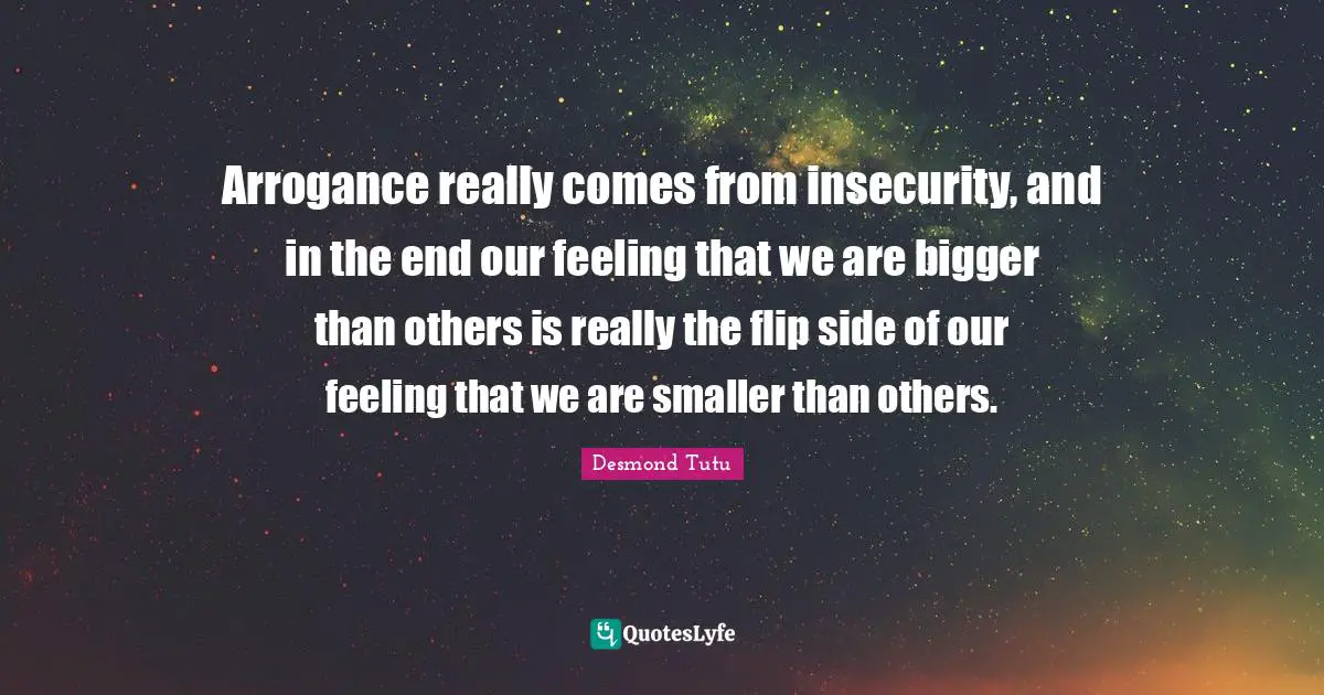 Arrogance really comes from insecurity, and in the end our feeling that we are bigger than others is really the flip side of our feeling that we are smaller than others.