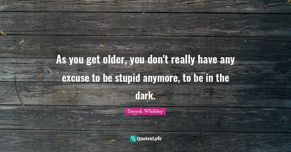 As you get older, you don't really have any excuse to be stupid anymore, to be in the dark.