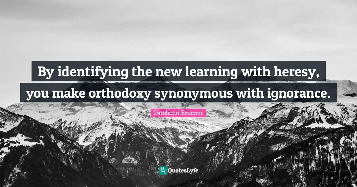 By identifying the new learning with heresy, you make orthodoxy synonymous with ignorance.