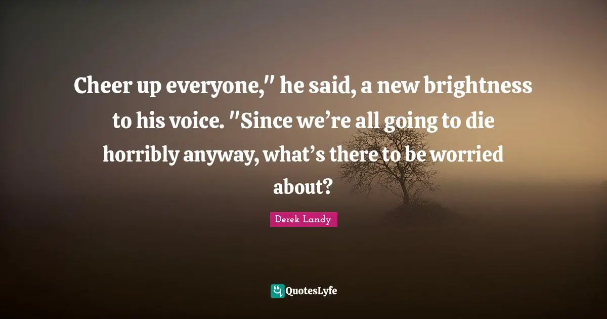 Cheer up everyone," he said, a new brightness to his voice. "Since we’re all going to die horribly anyway, what’s there to be worried about?