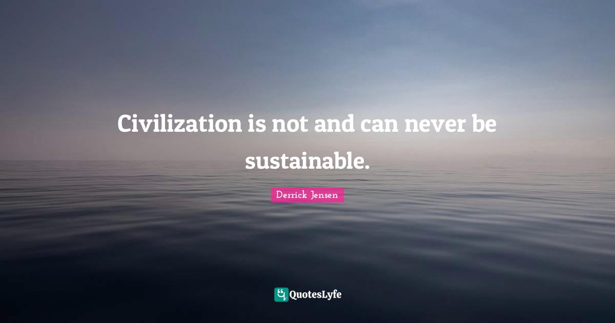 Derrick Jensen Quotes: "Civilization is not and can never be sustainable."