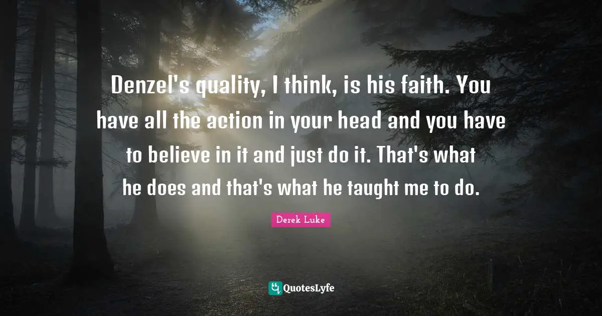 Denzel's quality, I think, is his faith. You have all the action in your head and you have to believe in it and just do it. That's what he does and that's what he taught me to do.
