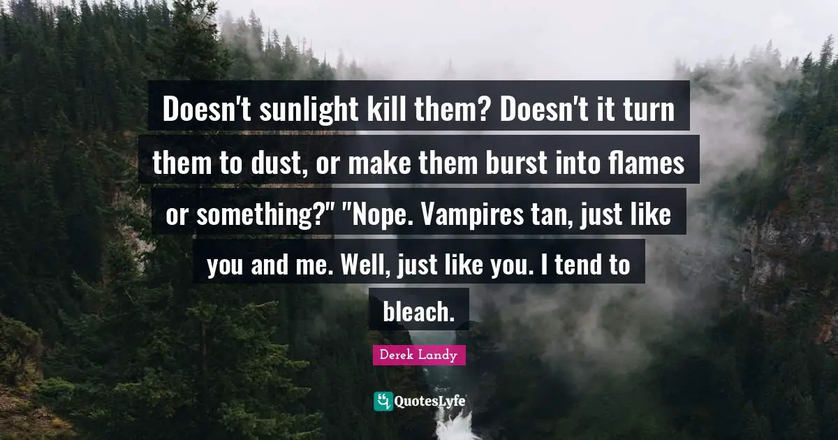 Doesn't sunlight kill them? Doesn't it turn them to dust, or make them burst into flames or something?" "Nope. Vampires tan, just like you and me. Well, just like you. I tend to bleach.