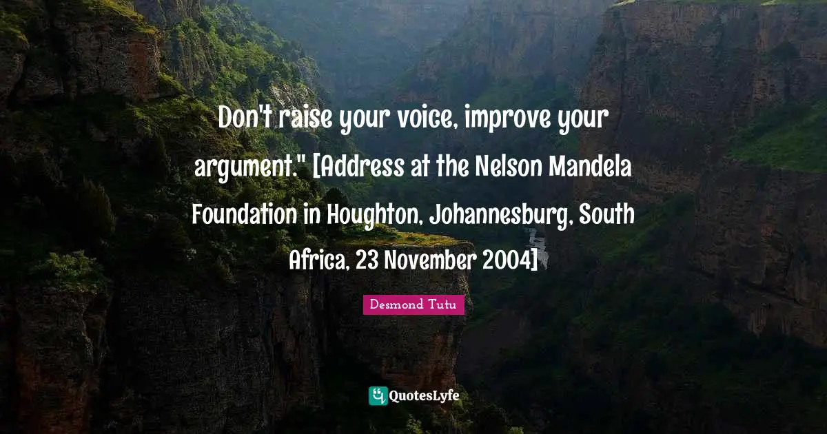 Addresses Quotes: "Don't raise your voice, improve your argument." [Address at the Nelson Mandela Foundation in Houghton, Johannesburg, South Africa, 23 November 2004]"
