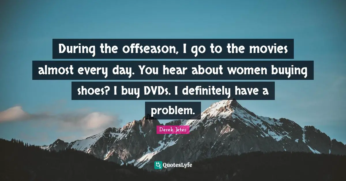 During the offseason, I go to the movies almost every day. You hear about women buying shoes? I buy DVDs. I definitely have a problem.
