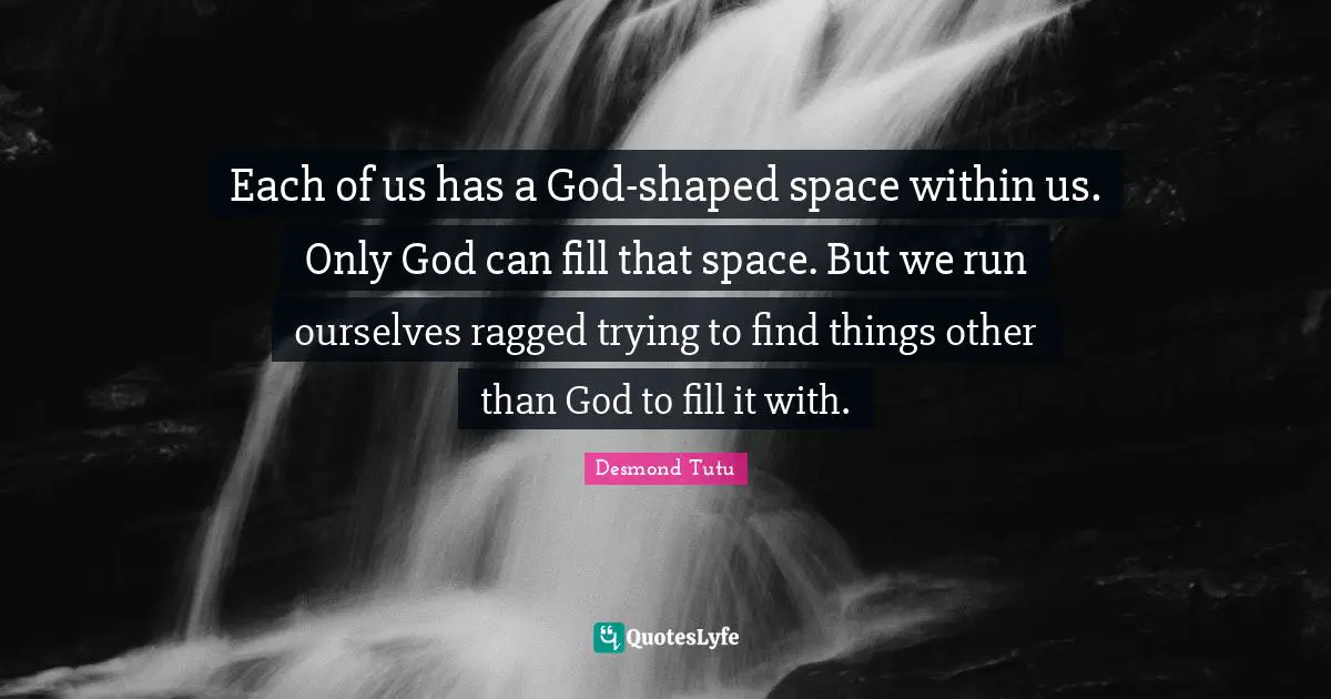 Each of us has a God-shaped space within us. Only God can fill that space. But we run ourselves ragged trying to find things other than God to fill it with.