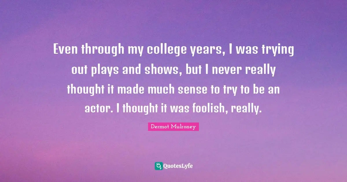 Dermot Mulroney Quotes: "Even through my college years, I was trying out plays and shows, but I never really thought it made much sense to try to be an actor. I thought it was foolish, really."