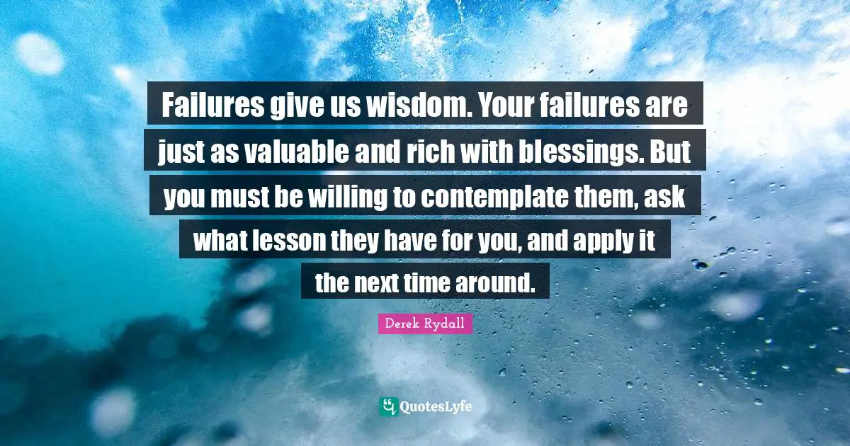 Failures give us wisdom. Your failures are just as valuable and rich with blessings. But you must be willing to contemplate them, ask what lesson they have for you, and apply it the next time around.