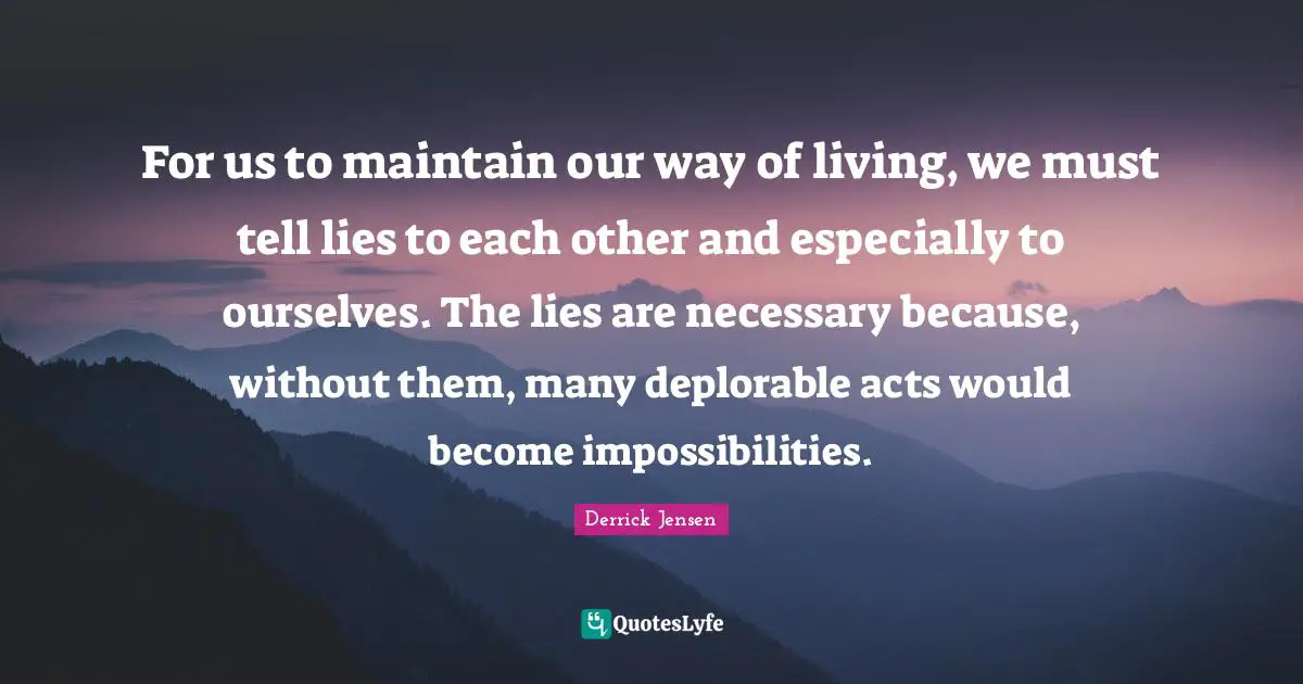 For us to maintain our way of living, we must tell lies to each other and especially to ourselves. The lies are necessary because, without them, many deplorable acts would become impossibilities.