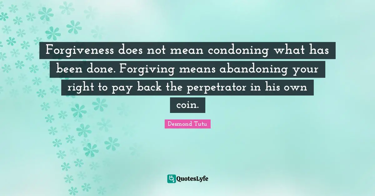 Forgiveness does not mean condoning what has been done. Forgiving means abandoning your right to pay back the perpetrator in his own coin.