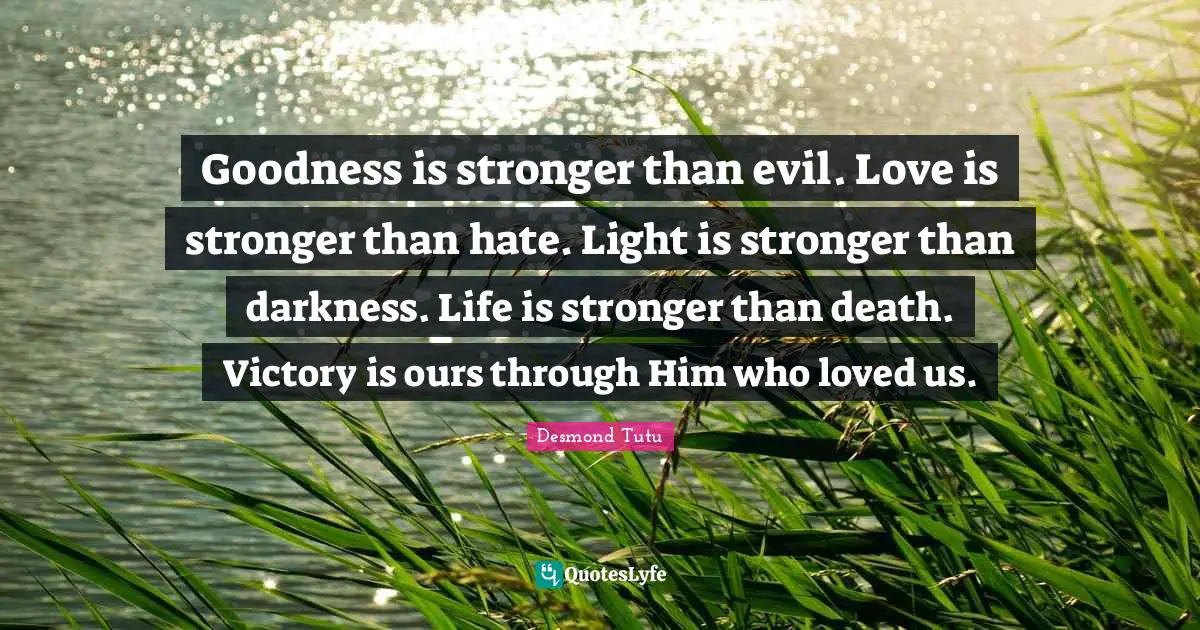 Goodness is stronger than evil. Love is stronger than hate. Light is stronger than darkness. Life is stronger than death. Victory is ours through Him who loved us.