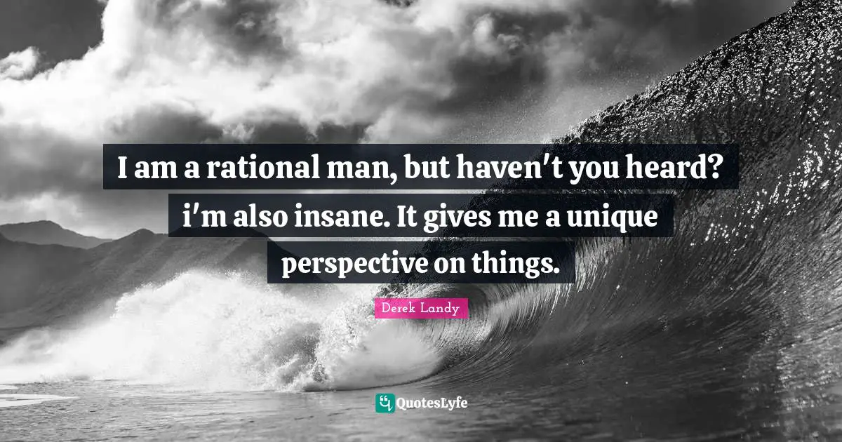 I am a rational man, but haven't you heard? i'm also insane. It gives me a unique perspective on things.