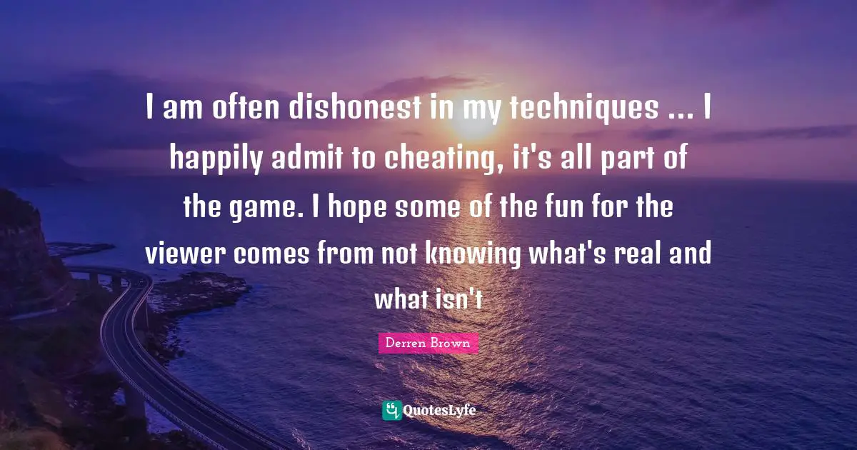 I am often dishonest in my techniques ... I happily admit to cheating, it's all part of the game. I hope some of the fun for the viewer comes from not knowing what's real and what isn't