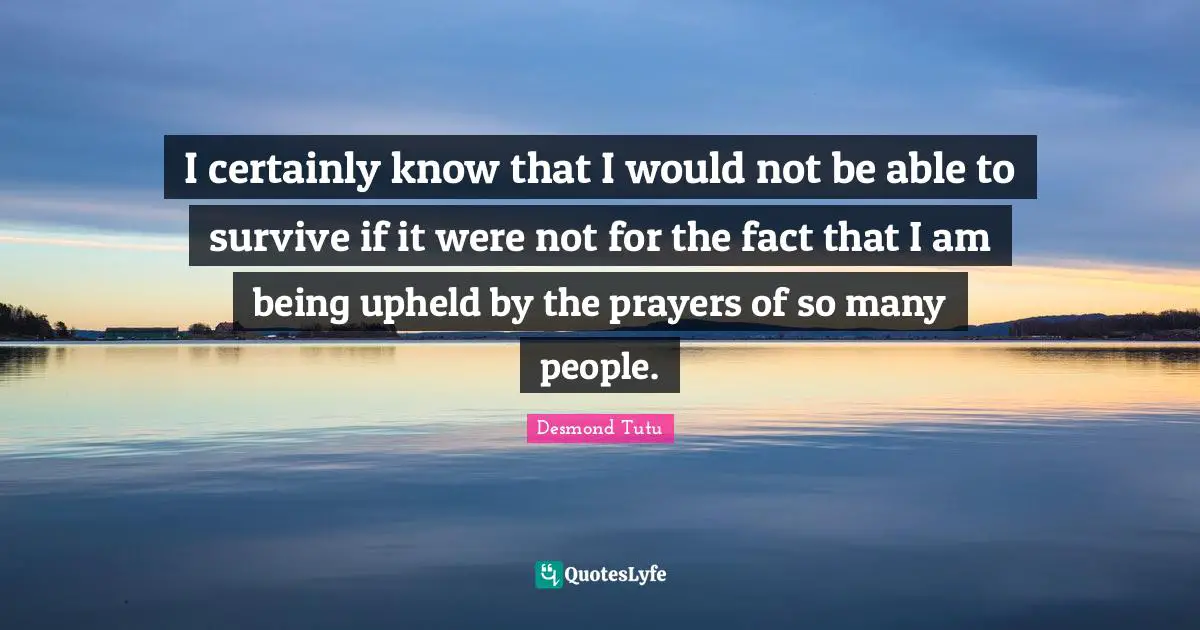 I certainly know that I would not be able to survive if it were not for the fact that I am being upheld by the prayers of so many people.