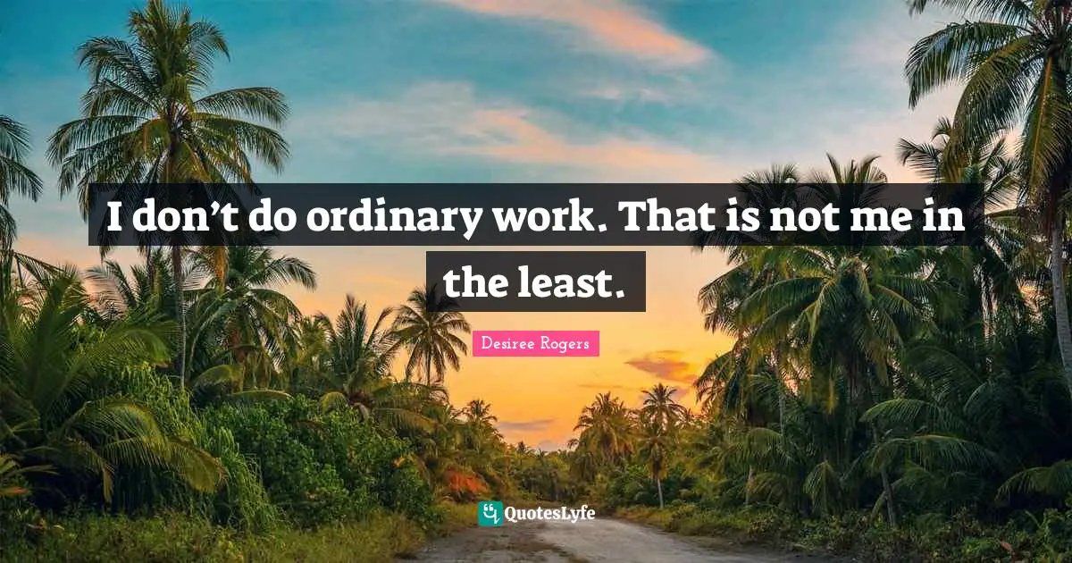 I don’t do ordinary work. That is not me in the least.