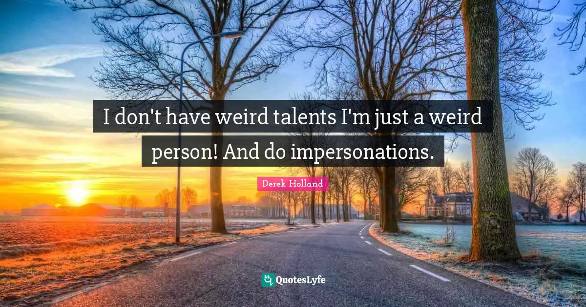 I don't have weird talents I'm just a weird person! And do impersonations.