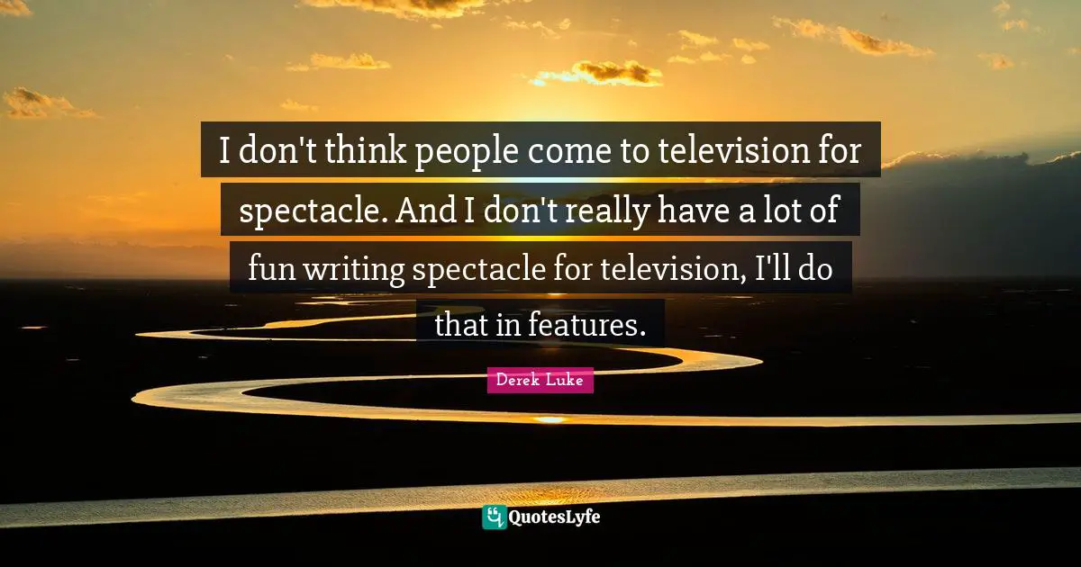 I don't think people come to television for spectacle. And I don't really have a lot of fun writing spectacle for television, I'll do that in features.