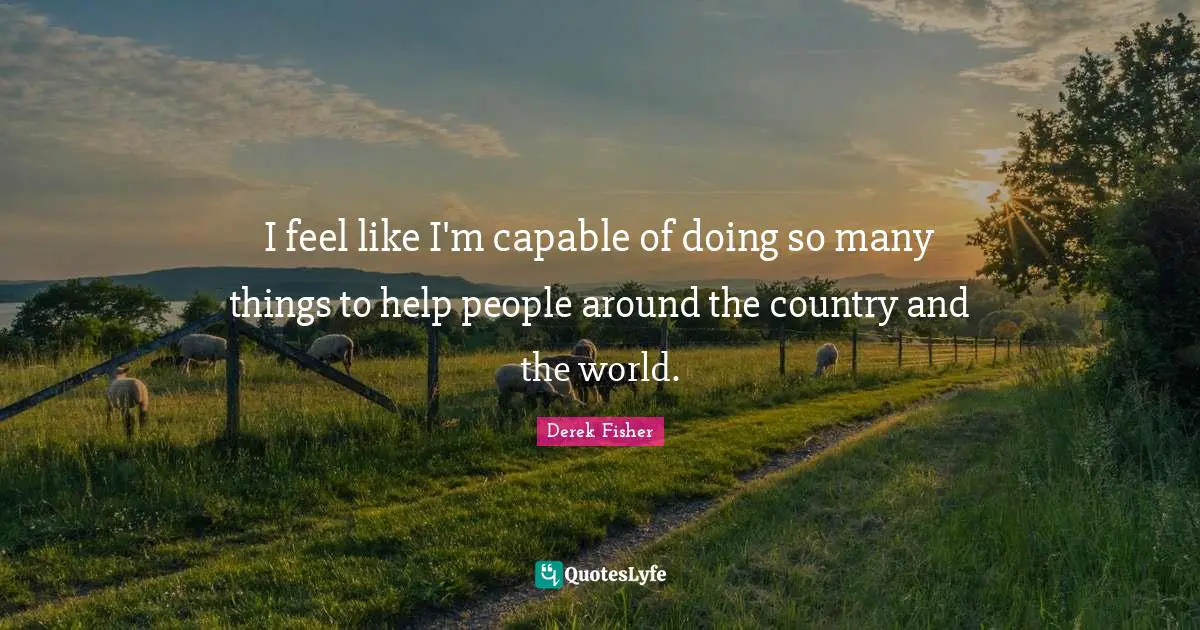 I feel like I'm capable of doing so many things to help people around the country and the world.
