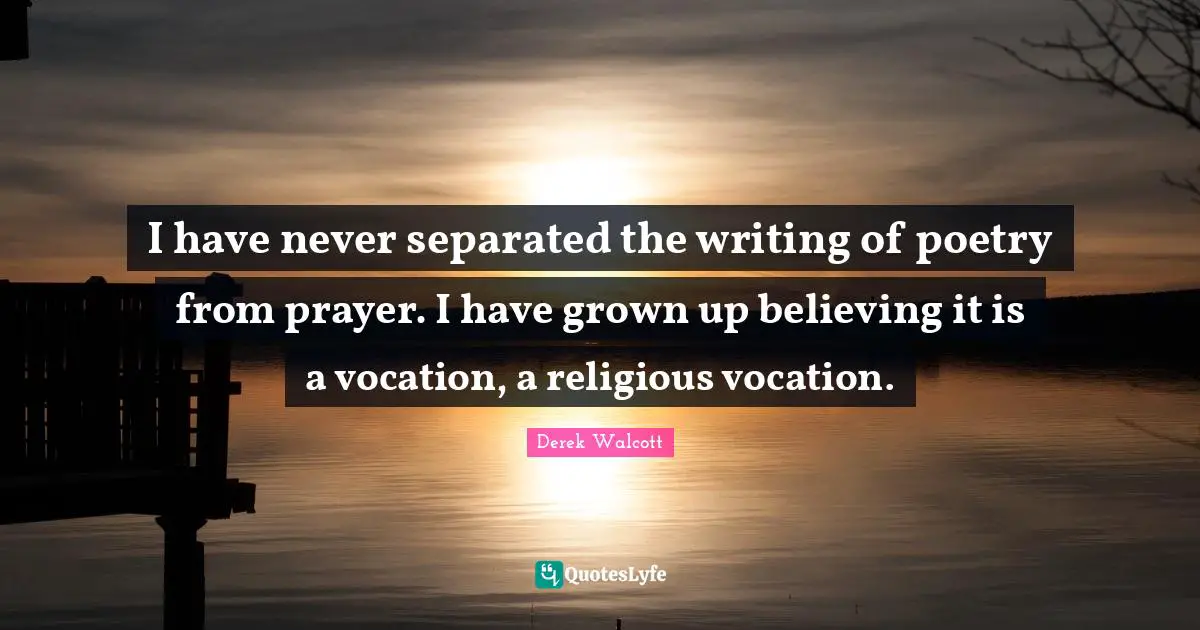 I have never separated the writing of poetry from prayer. I have grown up believing it is a vocation, a religious vocation.