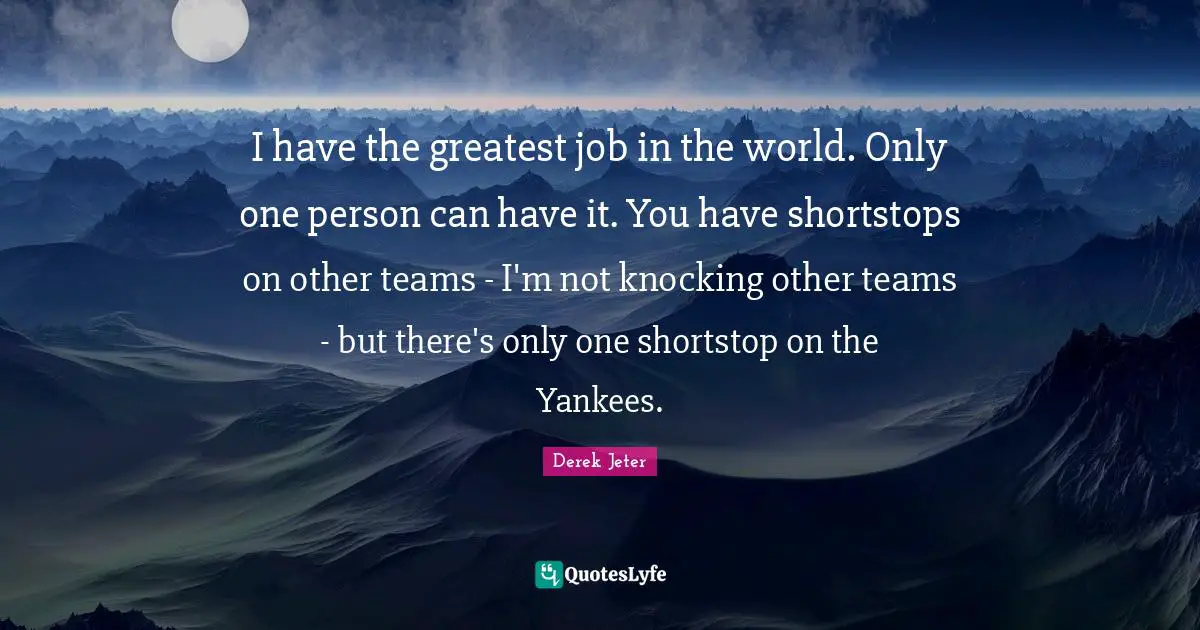 Derek Jeter Quotes: "I have the greatest job in the world. Only one person can have it. You have shortstops on other teams - I'm not knocking other teams - but there's only one shortstop on the Yankees."