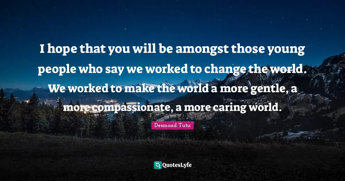 I hope that you will be amongst those young people who say we worked to change the world. We worked to make the world a more gentle, a more compassionate, a more caring world.