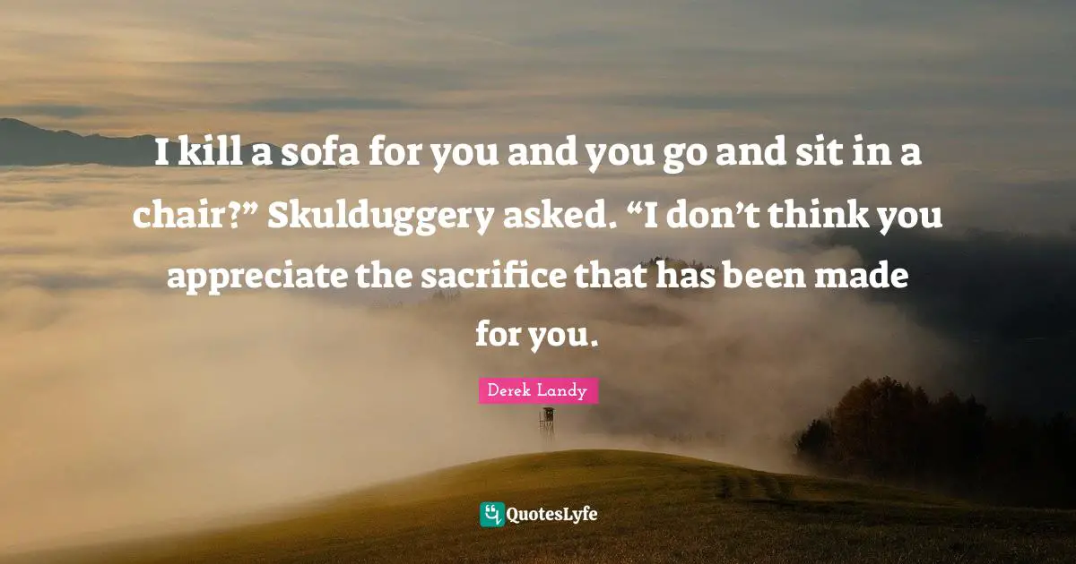 I kill a sofa for you and you go and sit in a chair?” Skulduggery asked. “I don’t think you appreciate the sacrifice that has been made for you.