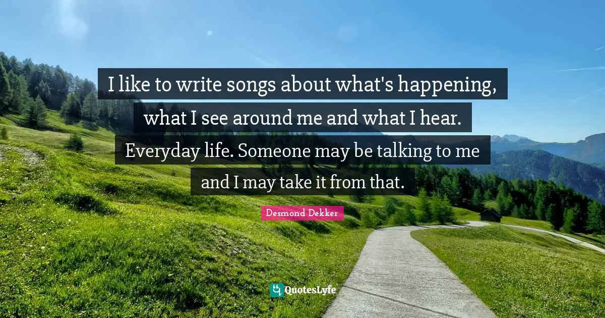 I like to write songs about what's happening, what I see around me and what I hear. Everyday life. Someone may be talking to me and I may take it from that.