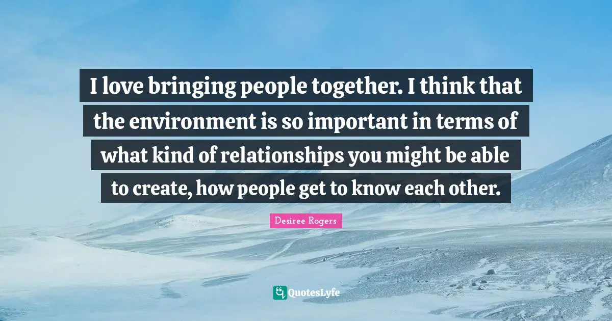 I love bringing people together. I think that the environment is so important in terms of what kind of relationships you might be able to create, how people get to know each other.