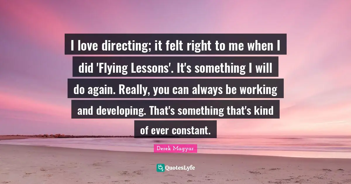 I love directing; it felt right to me when I did 'Flying Lessons'. It's something I will do again. Really, you can always be working and developing. That's something that's kind of ever constant.