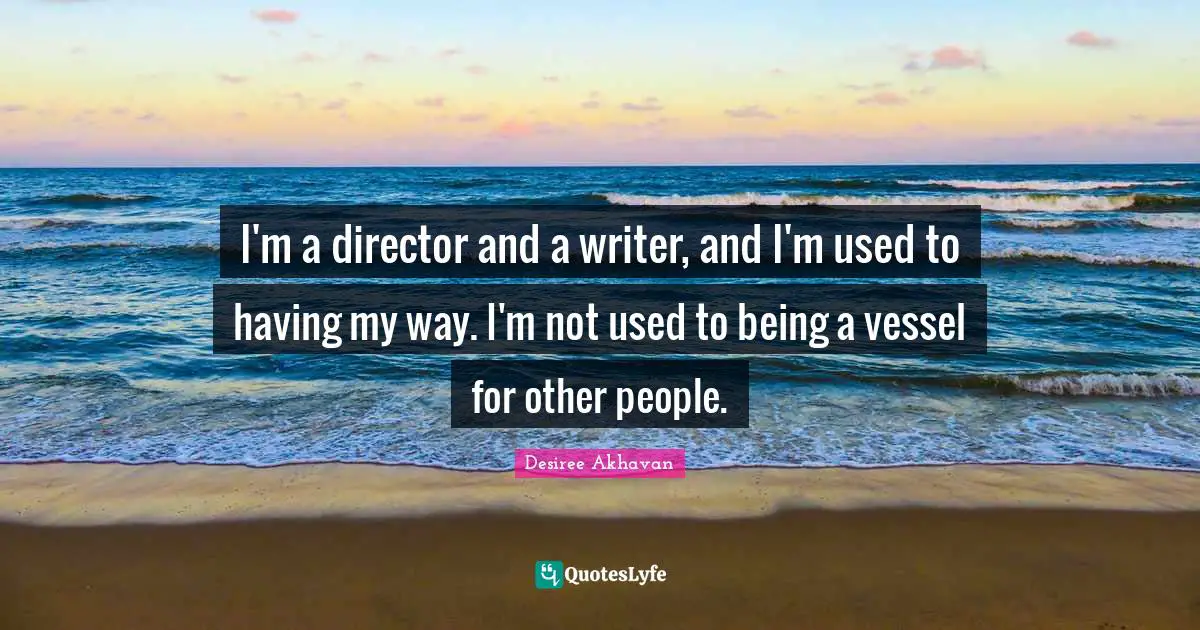 I'm a director and a writer, and I'm used to having my way. I'm not used to being a vessel for other people.