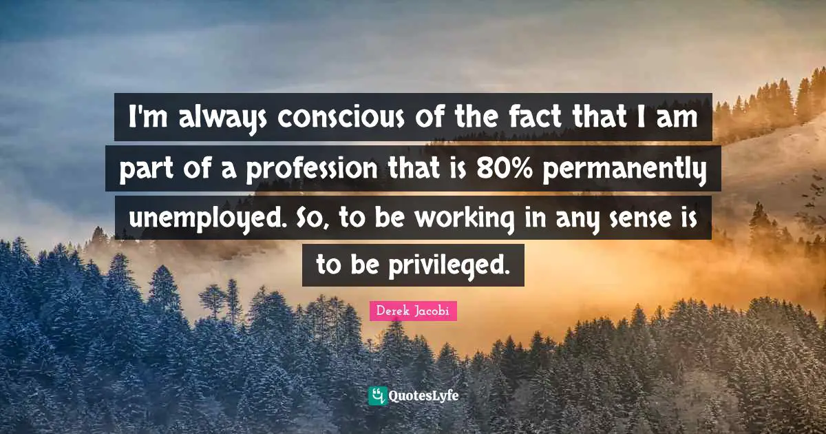 Derek Jacobi Quotes: "I'm always conscious of the fact that I am part of a profession that is 80% permanently unemployed. So, to be working in any sense is to be privileged."