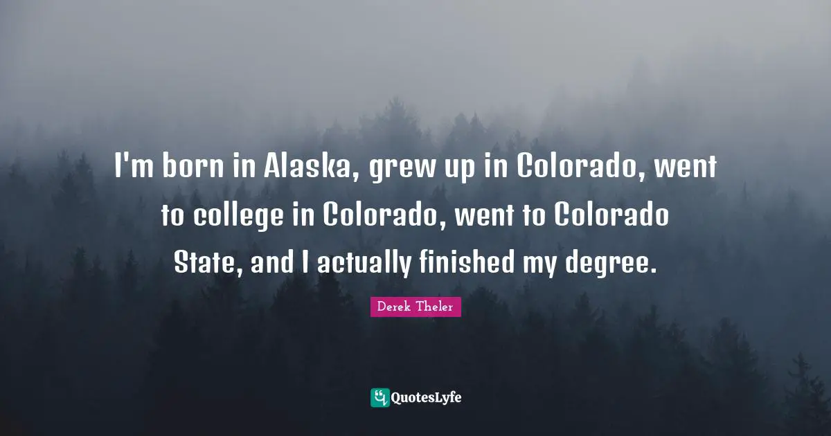 I'm born in Alaska, grew up in Colorado, went to college in Colorado, went to Colorado State, and I actually finished my degree.