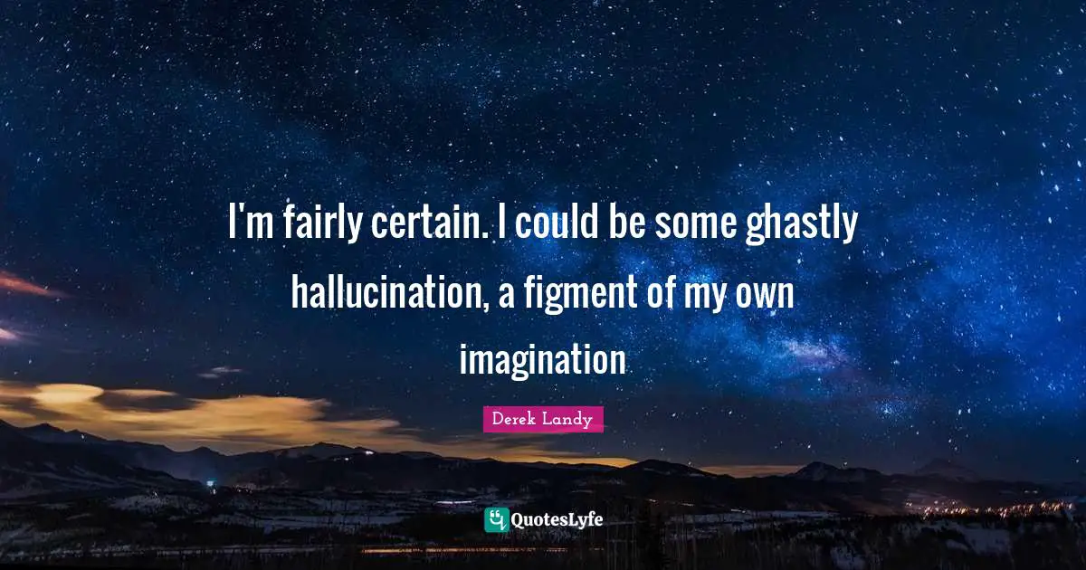 I'm fairly certain. I could be some ghastly hallucination, a figment of my own imagination
