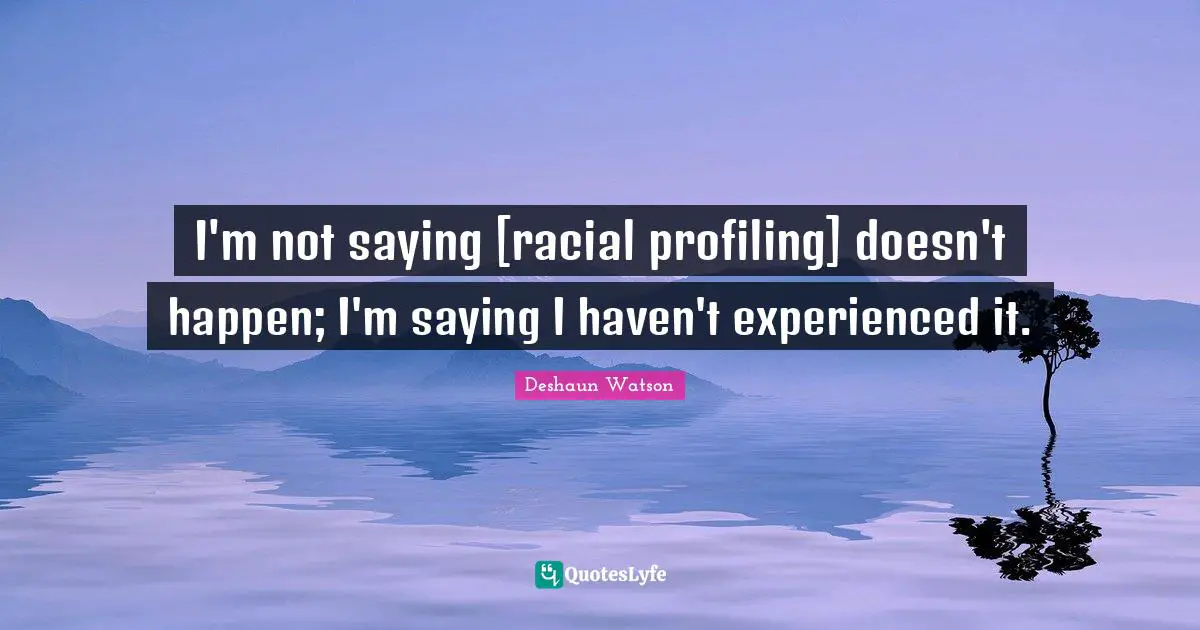 I'm not saying [racial profiling] doesn't happen; I'm saying I haven't experienced it.