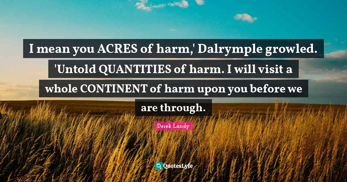 I mean you ACRES of harm,' Dalrymple growled. 'Untold QUANTITIES of harm. I will visit a whole CONTINENT of harm upon you before we are through.
