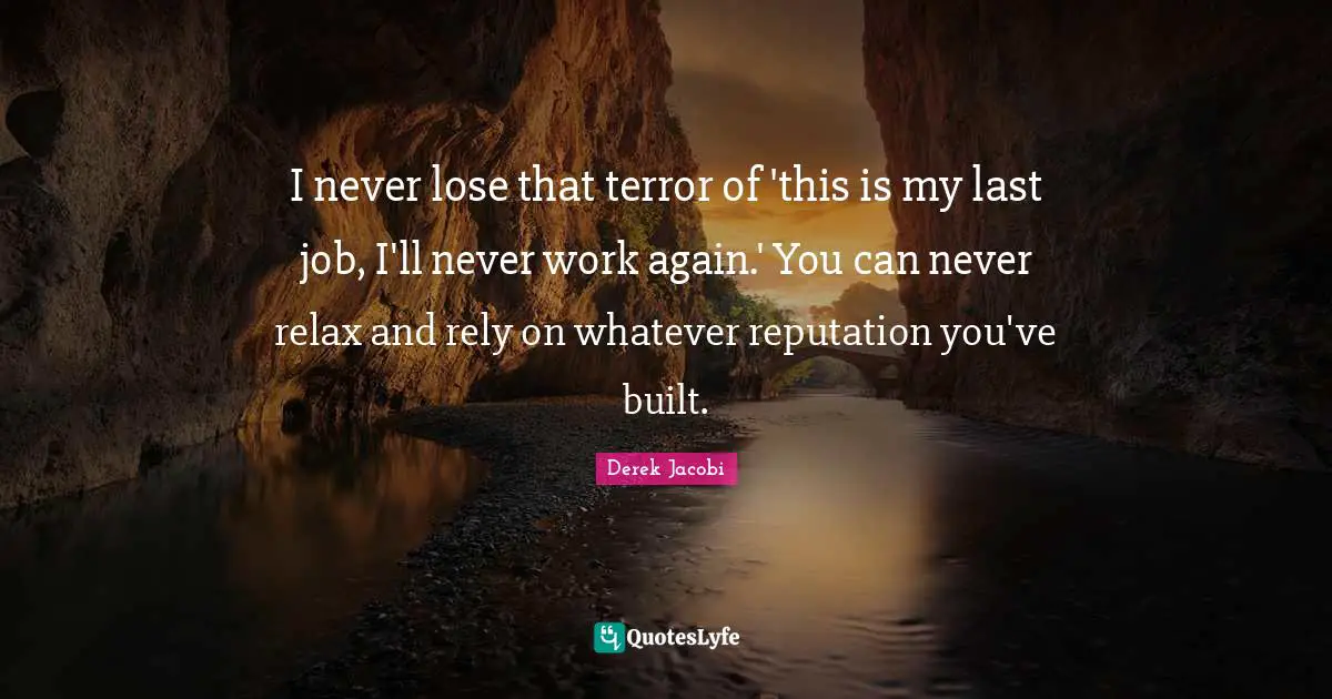 Derek Jacobi Quotes: "I never lose that terror of 'this is my last job, I'll never work again.' You can never relax and rely on whatever reputation you've built."