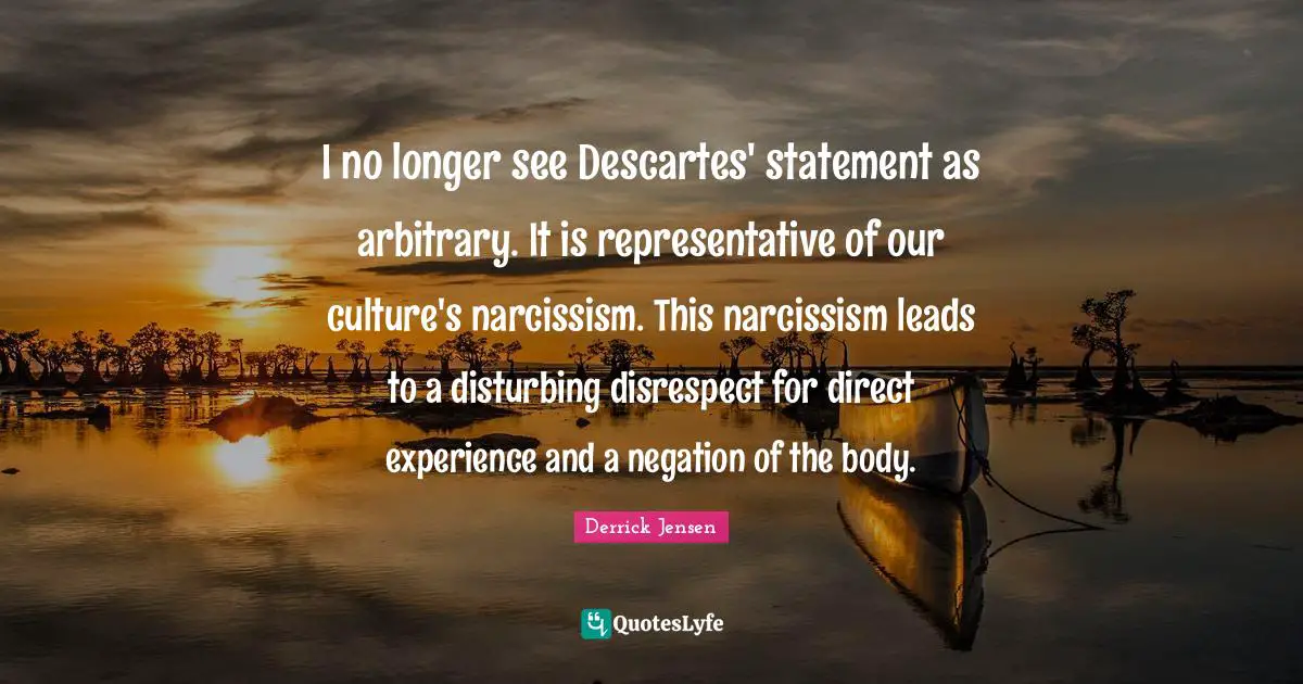 Derrick Jensen Quotes: "I no longer see Descartes' statement as arbitrary. It is representative of our culture's narcissism. This narcissism leads to a disturbing disrespect for direct experience and a negation of the body."