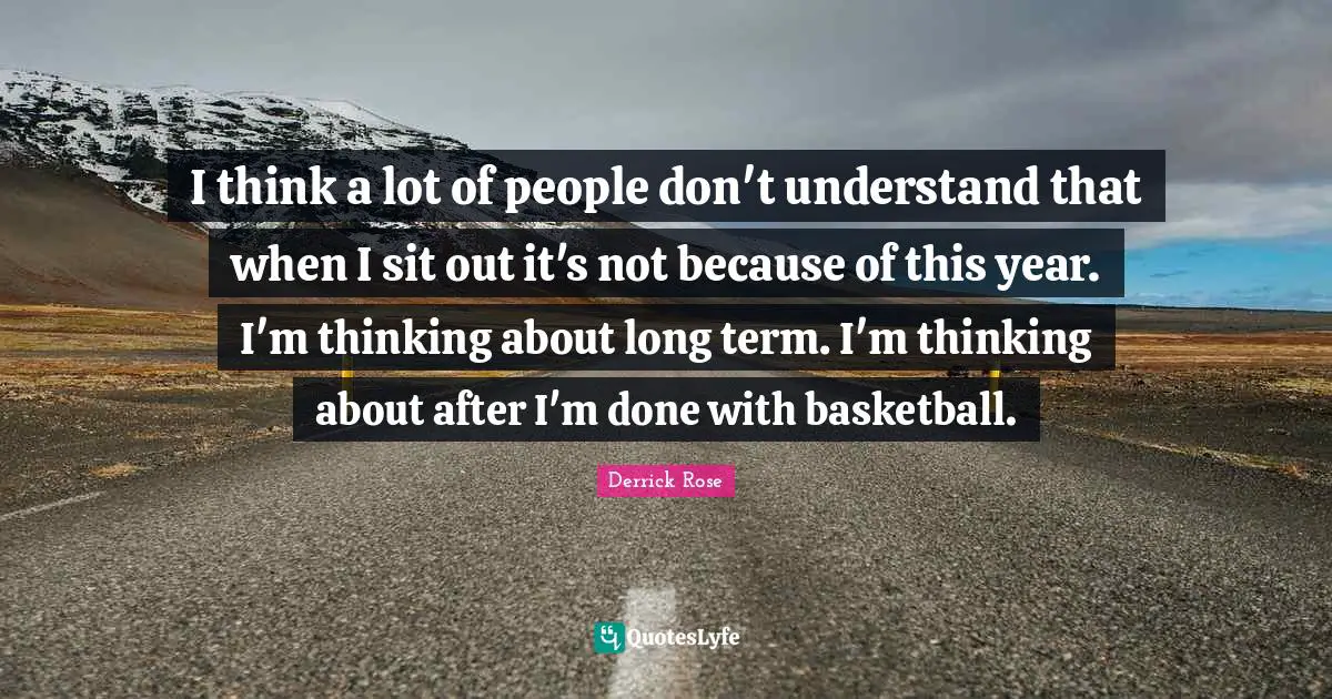 Derrick Rose Quotes: "I think a lot of people don't understand that when I sit out it's not because of this year. I'm thinking about long term. I'm thinking about after I'm done with basketball."