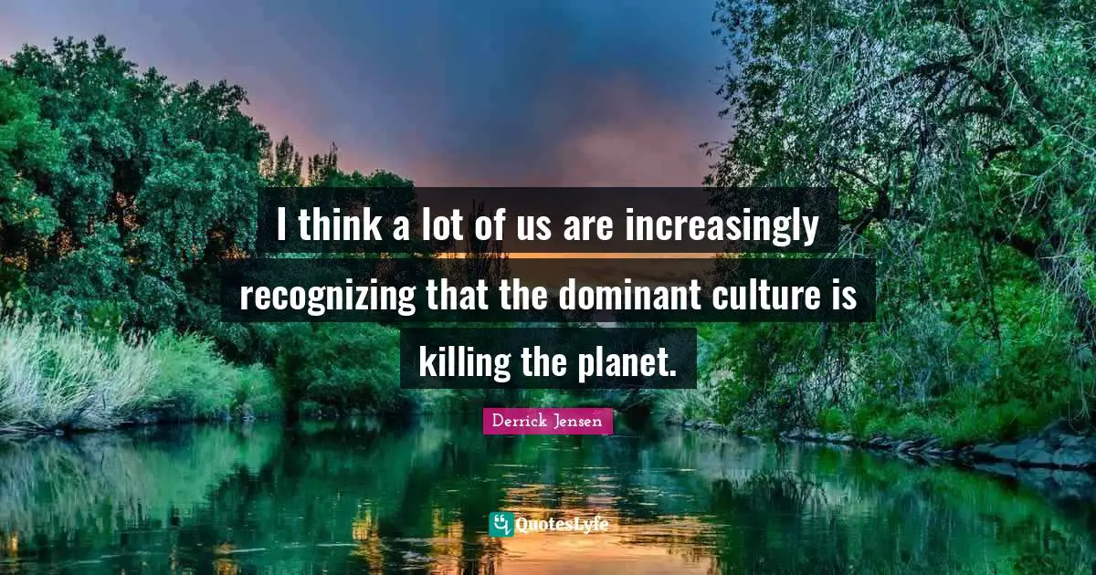 Derrick Jensen Quotes: "I think a lot of us are increasingly recognizing that the dominant culture is killing the planet."
