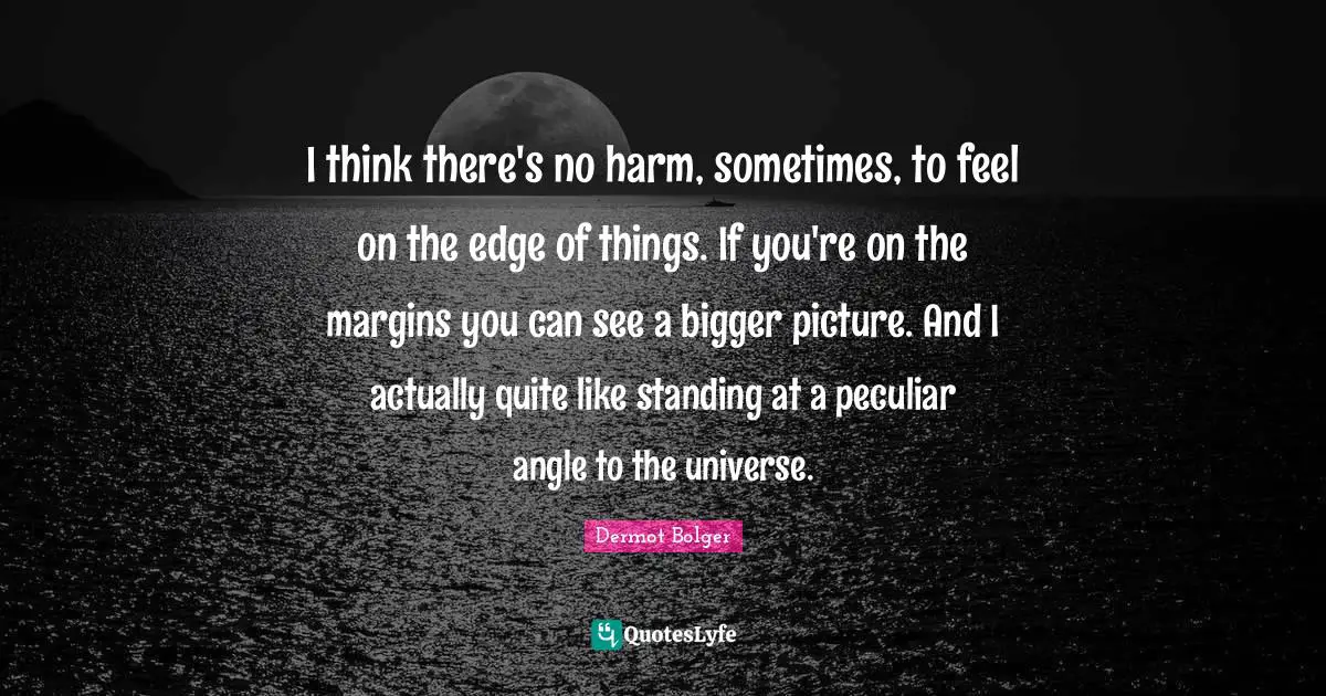 Bigger Picture Quotes: "I think there's no harm, sometimes, to feel on the edge of things. If you're on the margins you can see a bigger picture. And I actually quite like standing at a peculiar angle to the universe."