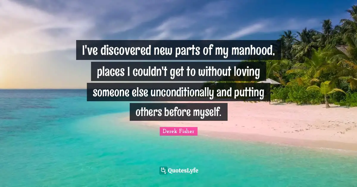 I've discovered new parts of my manhood, places I couldn't get to without loving someone else unconditionally and putting others before myself.