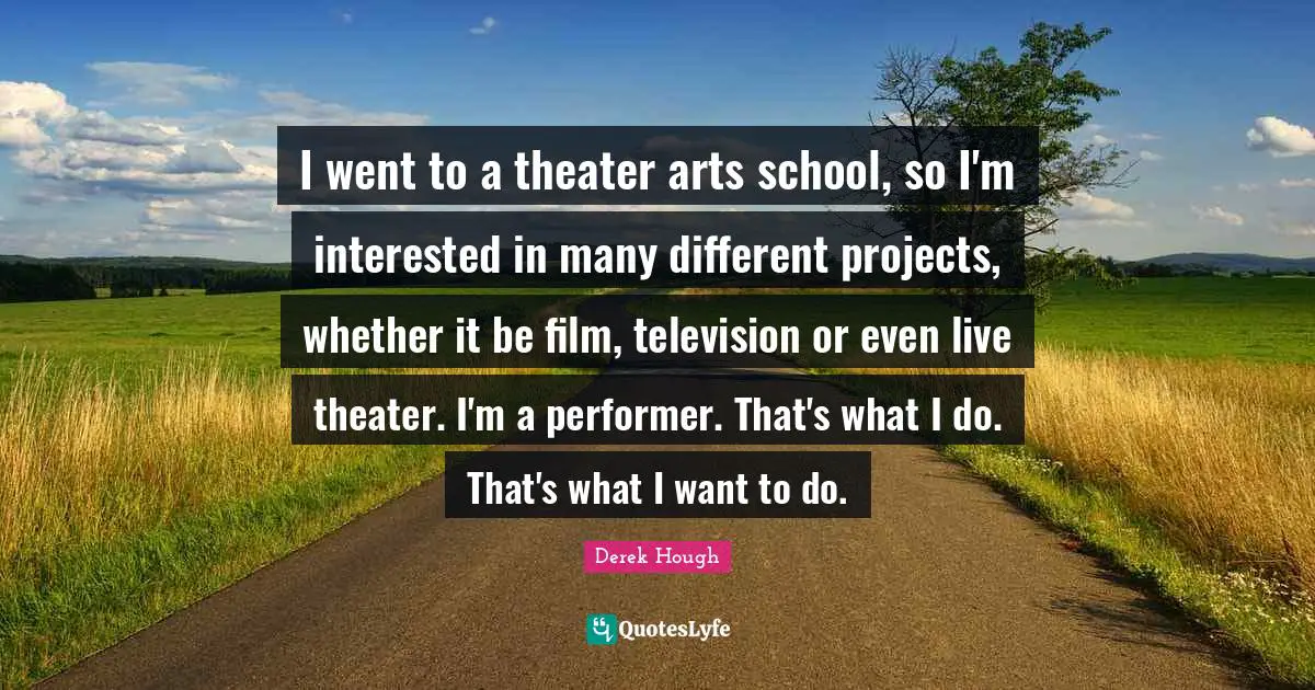 I went to a theater arts school, so I'm interested in many different projects, whether it be film, television or even live theater. I'm a performer. That's what I do. That's what I want to do.