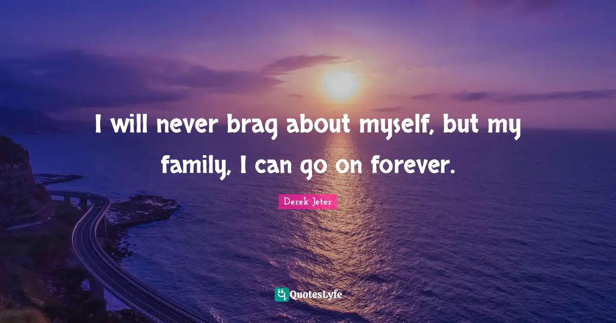 I will never brag about myself, but my family, I can go on forever.