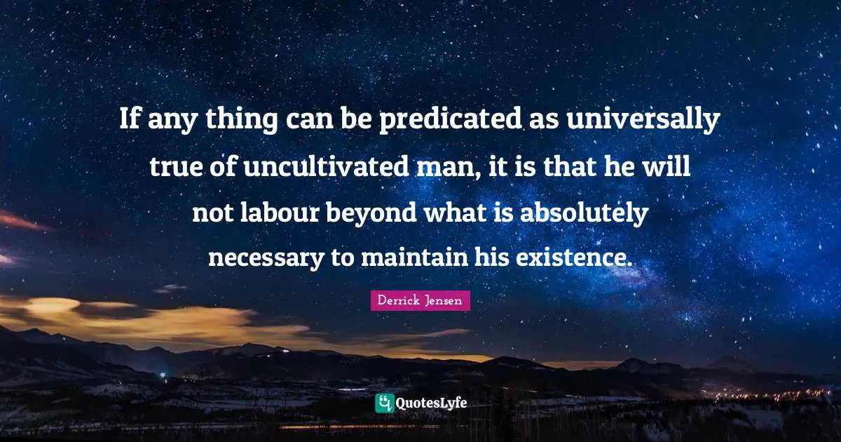 Derrick Jensen Quotes: "If any thing can be predicated as universally true of uncultivated man, it is that he will not labour beyond what is absolutely necessary to maintain his existence."